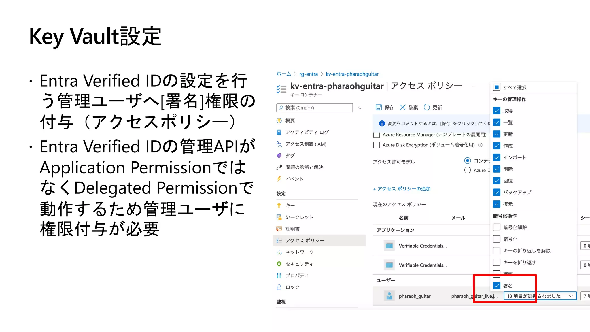 Key Vault設定
ž Entra Verified IDの設定を行
う管理ユーザへ[署名]権限の
付与（アクセスポリシー）
ž Entra Verified IDの管理APIが
Application Permissionでは
なくDelegated Permissionで
動作するため管理ユーザに
権限付与が必要
 
