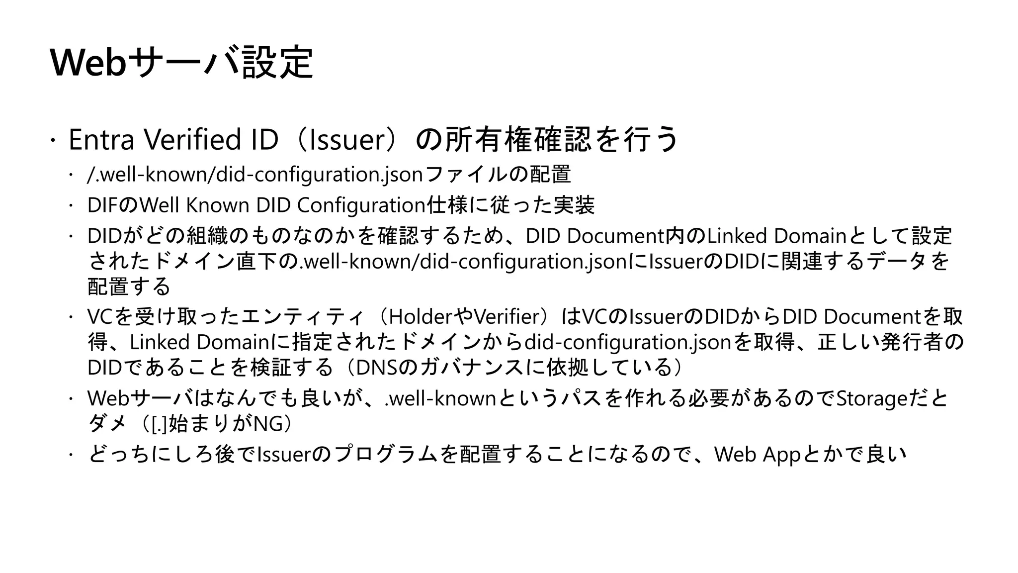 Webサーバ設定
ž Entra Verified ID（Issuer）の所有権確認を行う
ž /.well-known/did-configuration.jsonファイルの配置
ž DIFのWell Known DID Configuration仕様に従った実装
ž DIDがどの組織のものなのかを確認するため、DID Document内のLinked Domainとして設定
されたドメイン直下の.well-known/did-configuration.jsonにIssuerのDIDに関連するデータを
配置する
ž VCを受け取ったエンティティ（HolderやVerifier）はVCのIssuerのDIDからDID Documentを取
得、Linked Domainに指定されたドメインからdid-configuration.jsonを取得、正しい発行者の
DIDであることを検証する（DNSのガバナンスに依拠している）
ž Webサーバはなんでも良いが、.well-knownというパスを作れる必要があるのでStorageだと
ダメ（[.]始まりがNG）
ž どっちにしろ後でIssuerのプログラムを配置することになるので、Web Appとかで良い
 