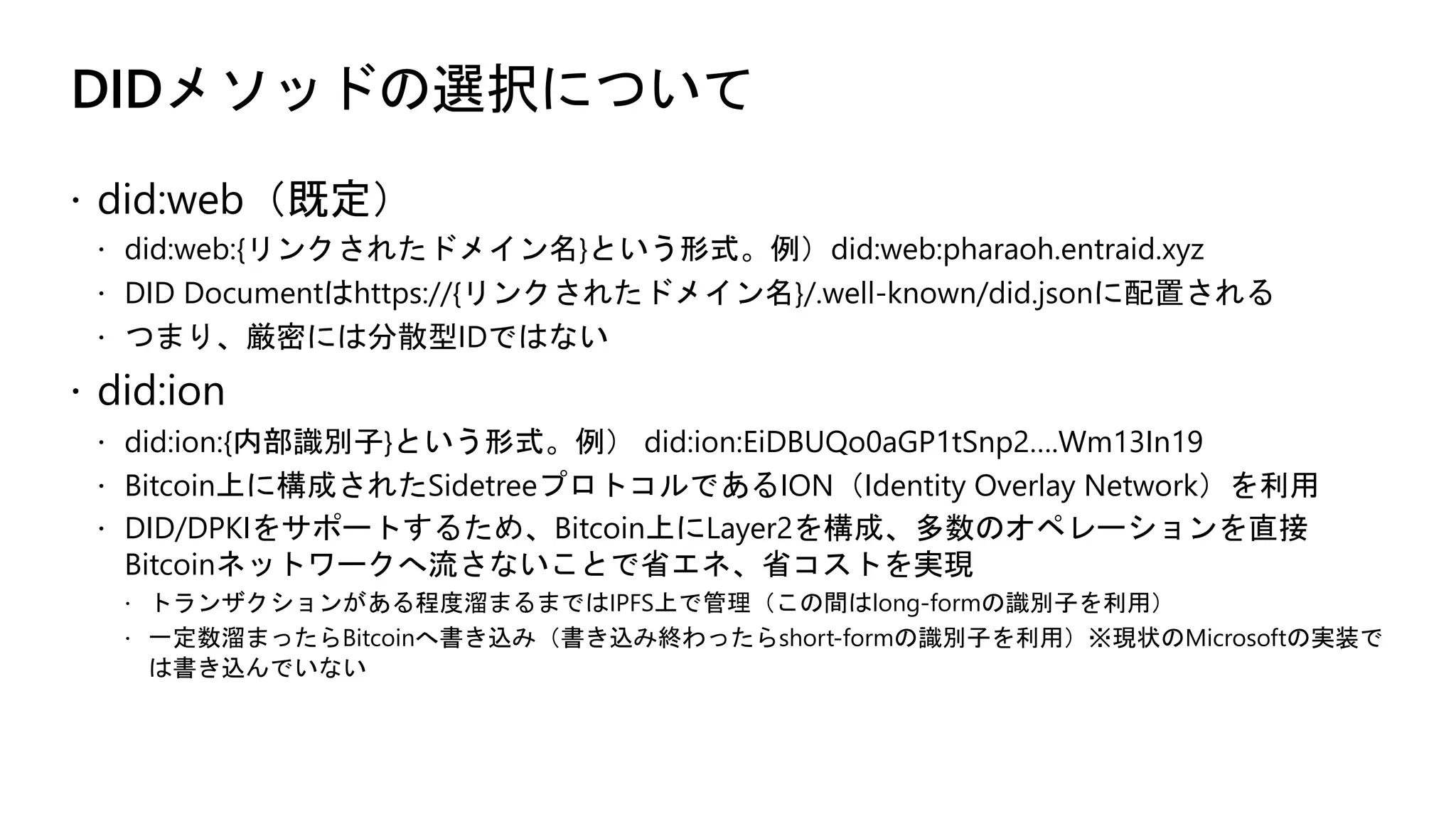 DIDメソッドの選択について
ž did:web（既定）
ž did:web:{リンクされたドメイン名}という形式。例）did:web:pharaoh.entraid.xyz
ž DID Documentはhttps://{リンクされたドメイン名}/.well-known/did.jsonに配置される
ž つまり、厳密には分散型IDではない
ž did:ion
ž did:ion:{内部識別子}という形式。例） did:ion:EiDBUQo0aGP1tSnp2….Wm13In19
ž Bitcoin上に構成されたSidetreeプロトコルであるION（Identity Overlay Network）を利用
ž DID/DPKIをサポートするため、Bitcoin上にLayer2を構成、多数のオペレーションを直接
Bitcoinネットワークへ流さないことで省エネ、省コストを実現
ž トランザクションがある程度溜まるまではIPFS上で管理（この間はlong-formの識別子を利用）
ž 一定数溜まったらBitcoinへ書き込み（書き込み終わったらshort-formの識別子を利用）※現状のMicrosoftの実装で
は書き込んでいない
 