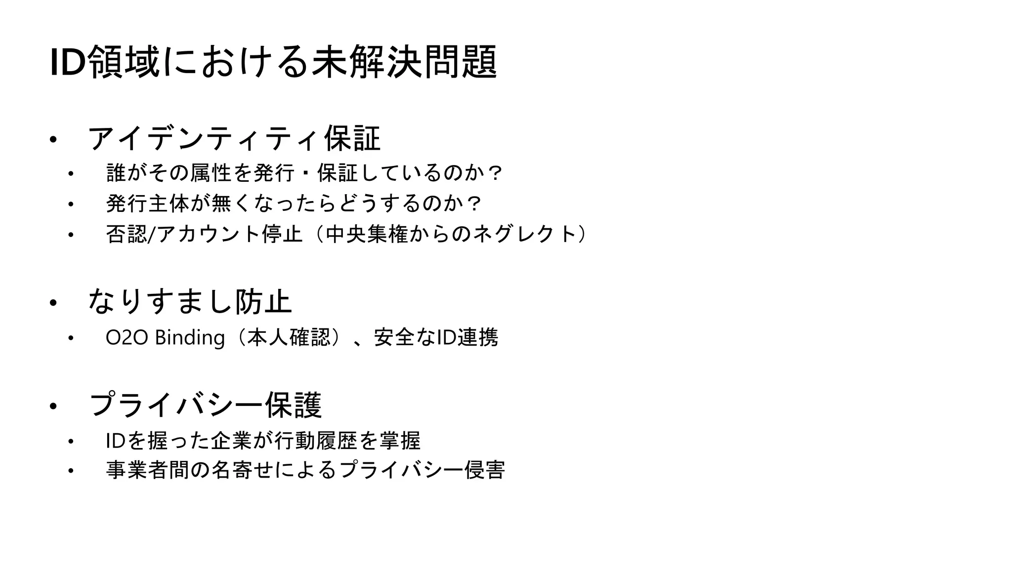 ID領域における未解決問題
• アイデンティティ保証
• 誰がその属性を発行・保証しているのか？
• 発行主体が無くなったらどうするのか？
• 否認/アカウント停止（中央集権からのネグレクト）
• なりすまし防止
• O2O Binding（本人確認）、安全なID連携
• プライバシー保護
• IDを握った企業が行動履歴を掌握
• 事業者間の名寄せによるプライバシー侵害
 