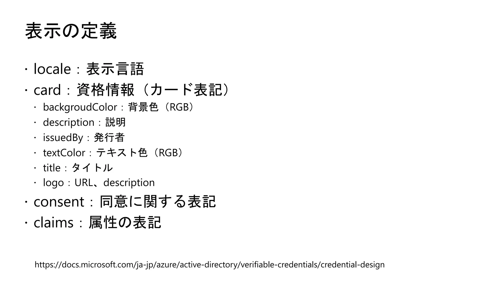 表示の定義
ž locale：表示言語
ž card：資格情報（カード表記）
ž backgroudColor：背景色（RGB）
ž description：説明
ž issuedBy：発行者
ž textColor：テキスト色（RGB）
ž title：タイトル
ž logo：URL、description
ž consent：同意に関する表記
ž claims：属性の表記
https://docs.microsoft.com/ja-jp/azure/active-directory/verifiable-credentials/credential-design
 