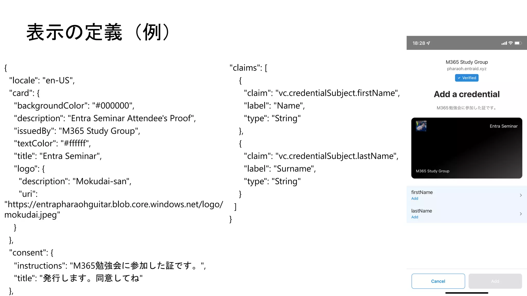 表示の定義（例）
{
"locale": "en-US",
"card": {
"backgroundColor": "#000000",
"description": "Entra Seminar Attendee's Proof",
"issuedBy": "M365 Study Group",
"textColor": "#ffffff",
"title": "Entra Seminar",
"logo": {
"description": "Mokudai-san",
"uri":
"https://entrapharaohguitar.blob.core.windows.net/logo/
mokudai.jpeg"
}
},
"consent": {
"instructions": "M365勉強会に参加した証です。",
"title": "発行します。同意してね"
},
"claims": [
{
"claim": "vc.credentialSubject.firstName",
"label": "Name",
"type": "String"
},
{
"claim": "vc.credentialSubject.lastName",
"label": "Surname",
"type": "String"
}
]
}
 
