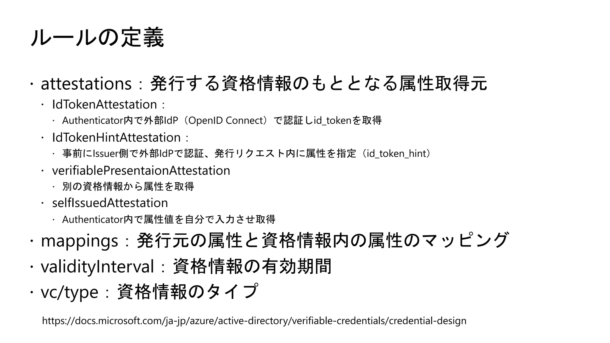 ルールの定義
ž attestations：発行する資格情報のもととなる属性取得元
ž IdTokenAttestation：
ž Authenticator内で外部IdP（OpenID Connect）で認証しid_tokenを取得
ž IdTokenHintAttestation：
ž 事前にIssuer側で外部IdPで認証、発行リクエスト内に属性を指定（id_token_hint）
ž verifiablePresentaionAttestation
ž 別の資格情報から属性を取得
ž selfIssuedAttestation
ž Authenticator内で属性値を自分で入力させ取得
ž mappings：発行元の属性と資格情報内の属性のマッピング
ž validityInterval：資格情報の有効期間
ž vc/type：資格情報のタイプ
https://docs.microsoft.com/ja-jp/azure/active-directory/verifiable-credentials/credential-design
 