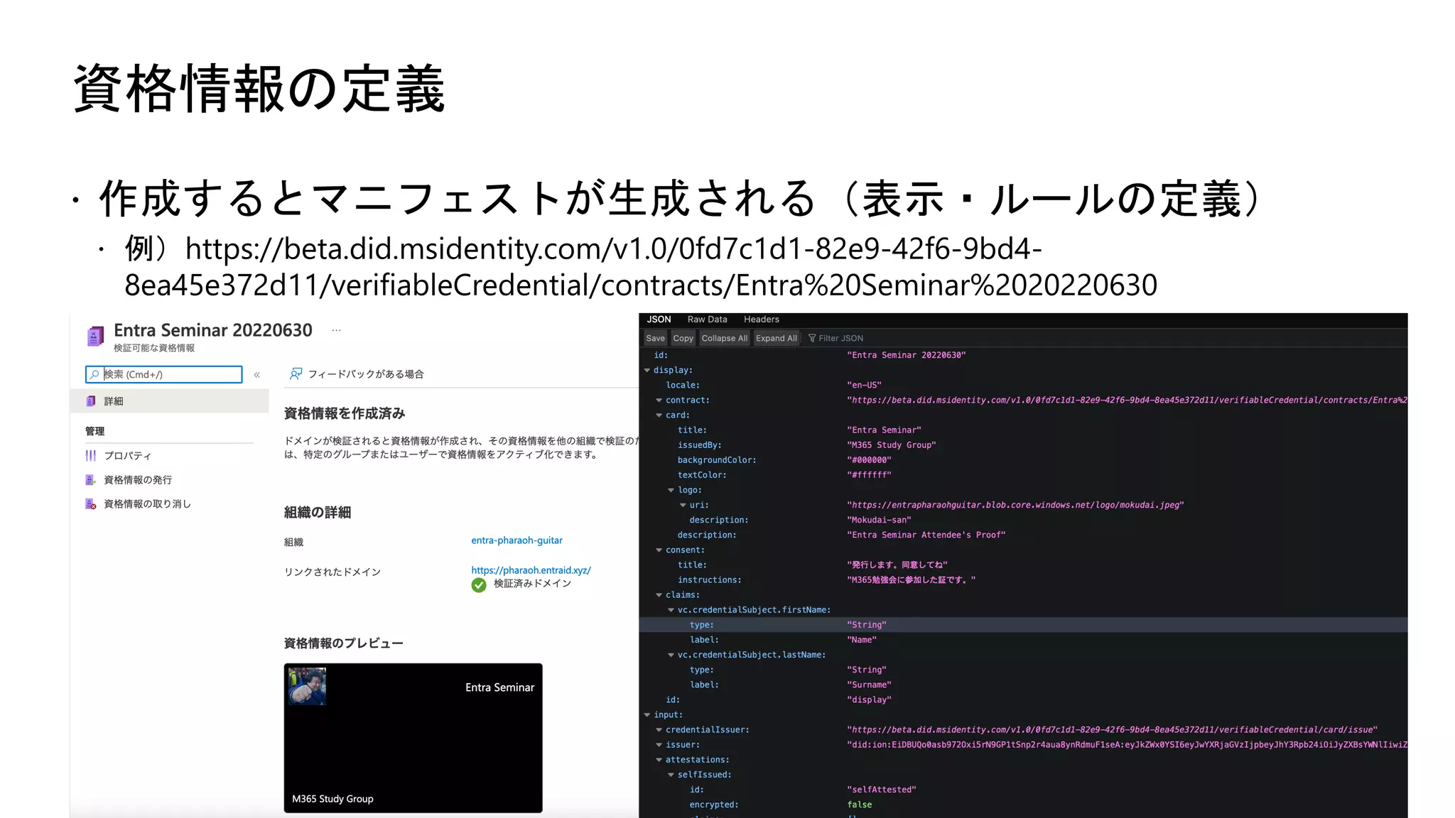 資格情報の定義
ž 作成するとマニフェストが生成される（表示・ルールの定義）
ž 例）https://beta.did.msidentity.com/v1.0/0fd7c1d1-82e9-42f6-9bd4-
8ea45e372d11/verifiableCredential/contracts/Entra%20Seminar%2020220630
 