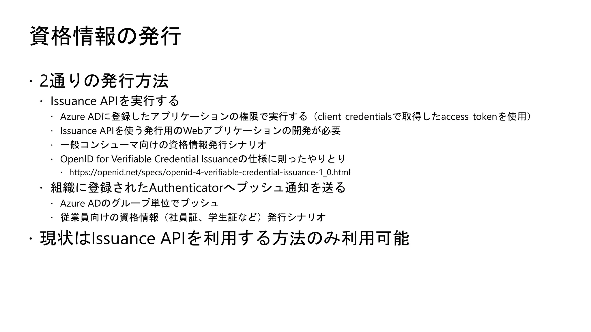 資格情報の発行
ž 2通りの発行方法
ž Issuance APIを実行する
ž Azure ADに登録したアプリケーションの権限で実行する（client_credentialsで取得したaccess_tokenを使用）
ž Issuance APIを使う発行用のWebアプリケーションの開発が必要
ž 一般コンシューマ向けの資格情報発行シナリオ
ž OpenID for Verifiable Credential Issuanceの仕様に則ったやりとり
ž https://openid.net/specs/openid-4-verifiable-credential-issuance-1_0.html
ž 組織に登録されたAuthenticatorへプッシュ通知を送る
ž Azure ADのグループ単位でプッシュ
ž 従業員向けの資格情報（社員証、学生証など）発行シナリオ
ž 現状はIssuance APIを利用する方法のみ利用可能
 