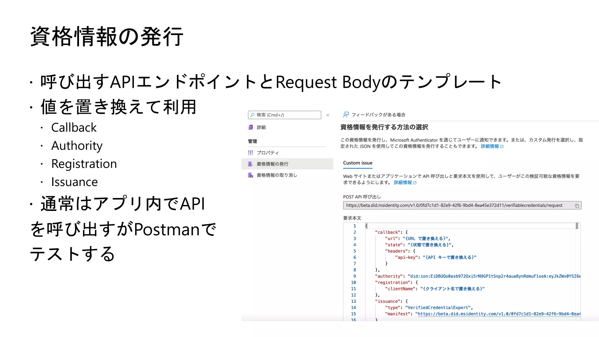 資格情報の発行
ž 呼び出すAPIエンドポイントとRequest Bodyのテンプレート
ž 値を置き換えて利用
ž Callback
ž Authority
ž Registration
ž Issuance
ž 通常はアプリ内でAPI
を呼び出すがPostmanで
テストする
 