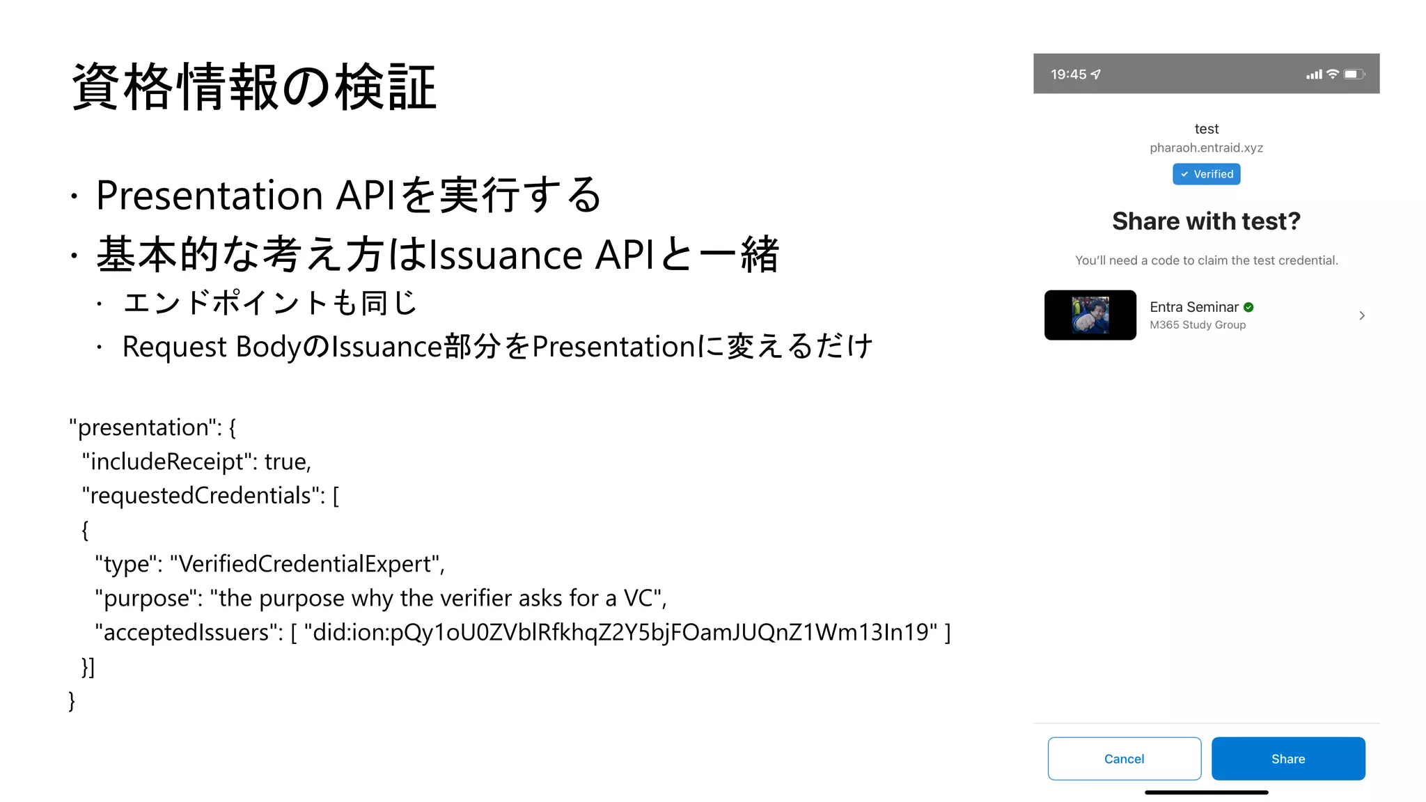 資格情報の検証
ž Presentation APIを実行する
ž 基本的な考え方はIssuance APIと一緒
ž エンドポイントも同じ
ž Request BodyのIssuance部分をPresentationに変えるだけ
"presentation": {
"includeReceipt": true,
"requestedCredentials": [
{
"type": "VerifiedCredentialExpert",
"purpose": "the purpose why the verifier asks for a VC",
"acceptedIssuers": [ "did:ion:pQy1oU0ZVblRfkhqZ2Y5bjFOamJUQnZ1Wm13In19" ]
}]
}
 