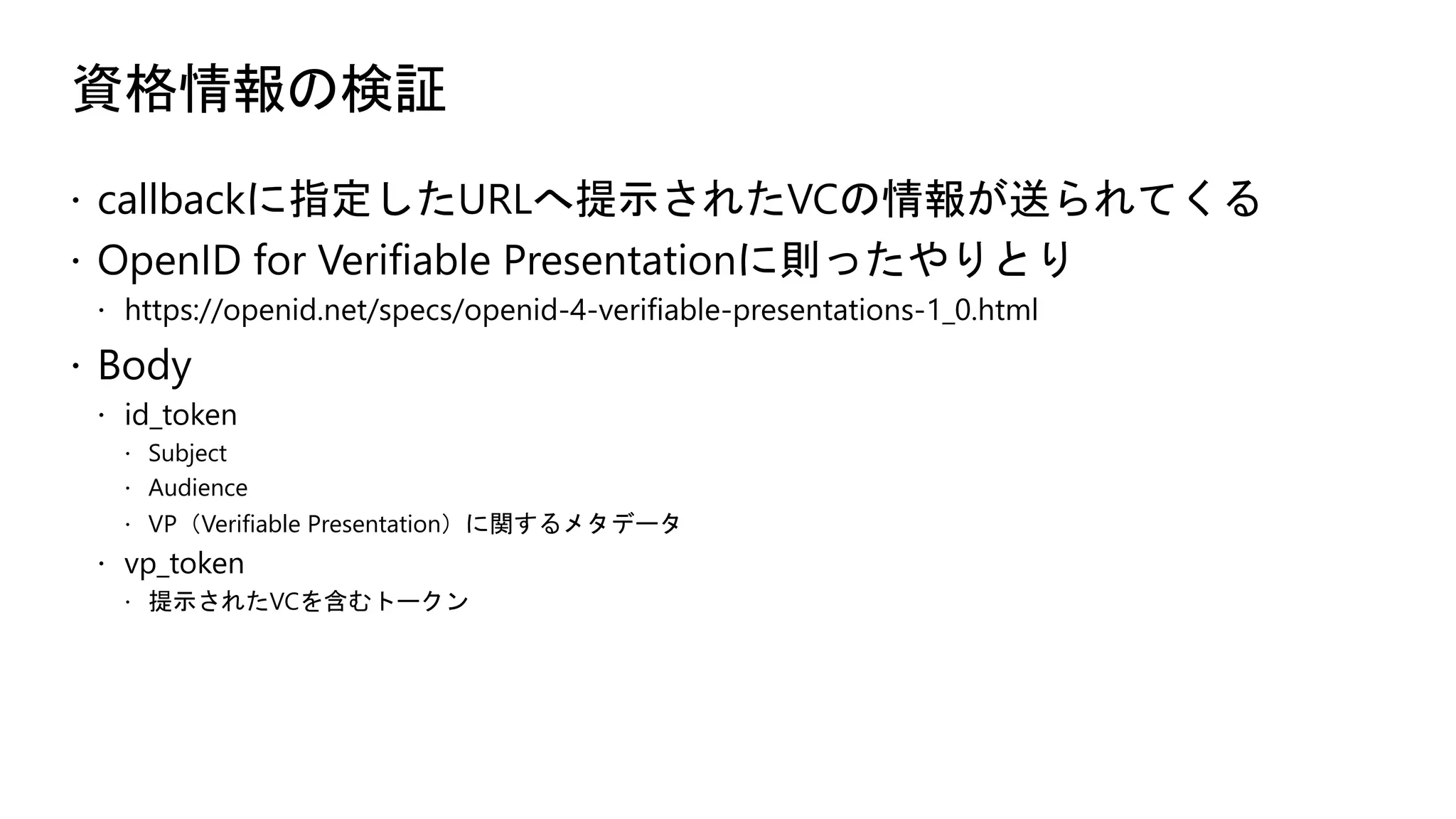 資格情報の検証
ž callbackに指定したURLへ提示されたVCの情報が送られてくる
ž OpenID for Verifiable Presentationに則ったやりとり
ž https://openid.net/specs/openid-4-verifiable-presentations-1_0.html
ž Body
ž id_token
ž Subject
ž Audience
ž VP（Verifiable Presentation）に関するメタデータ
ž vp_token
ž 提示されたVCを含むトークン
 