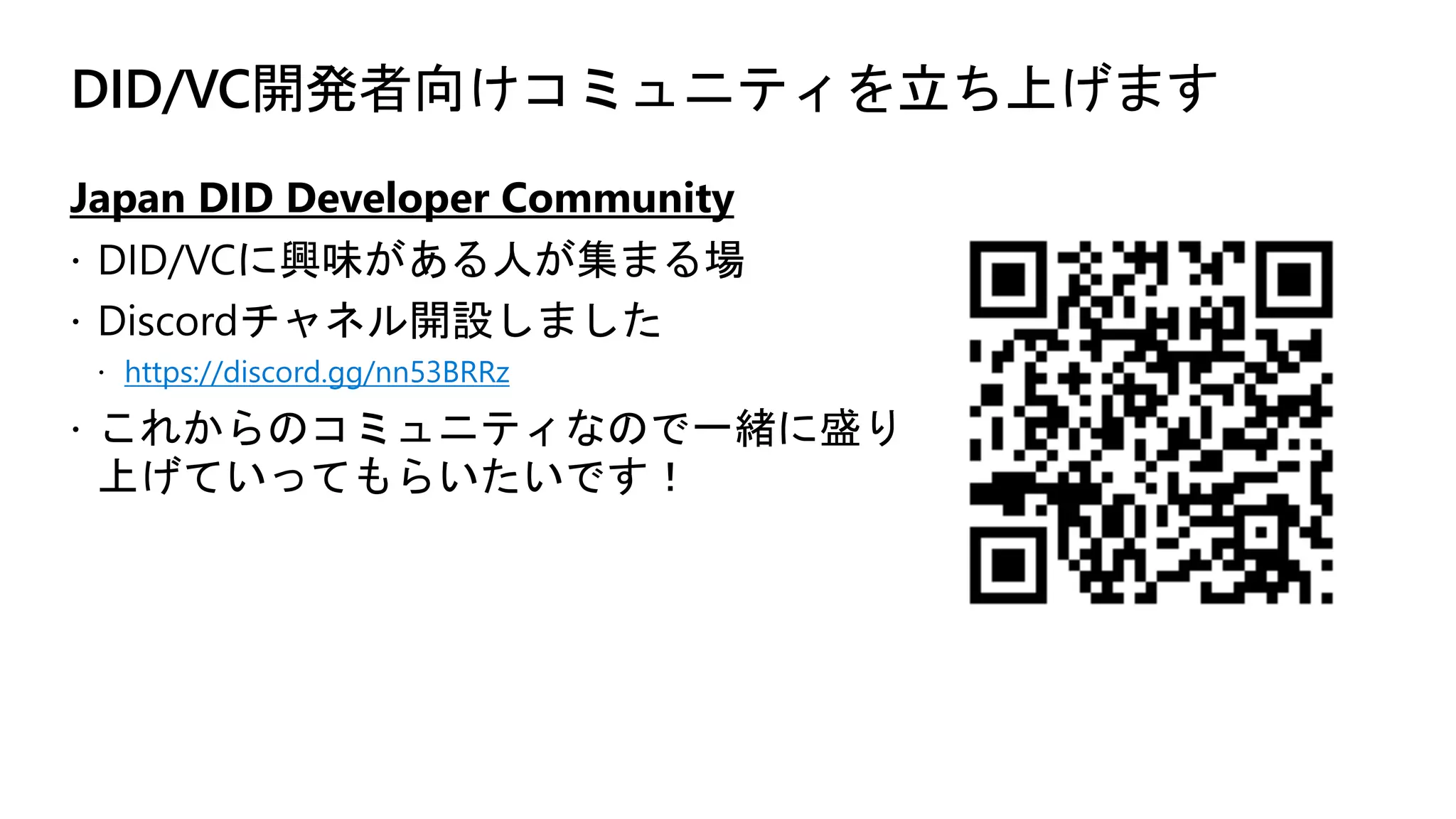 DID/VC開発者向けコミュニティを立ち上げます
Japan DID Developer Community
ž DID/VCに興味がある人が集まる場
ž Discordチャネル開設しました
ž https://discord.gg/nn53BRRz
ž これからのコミュニティなので一緒に盛り
上げていってもらいたいです！
 