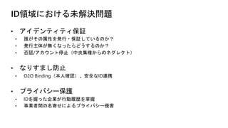 ID領域における未解決問題
• アイデンティティ保証
• 誰がその属性を発行・保証しているのか？
• 発行主体が無くなったらどうするのか？
• 否認/アカウント停止（中央集権からのネグレクト）
• なりすまし防止
• O2O Binding（本人確認）、安全なID連携
• プライバシー保護
• IDを握った企業が行動履歴を掌握
• 事業者間の名寄せによるプライバシー侵害
 