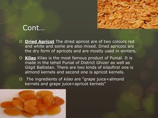 Cont…
 Dried Apricot The dried apricot are of two colours red
and white and some are also mixed. Dried apricots are
the dry form of apricots and are mostly used in winters.
 Kilao Kilao is the most famous product of Punial. It is
made in the tehsil Punial of District Ghizer as well as
Gilgit Baltistan. There are two kinds of kilaofirst one is
almond kernels and second one is apricot kernels.
 The ingredients of kilao are "grape juice+almond
kernels and grape juice+apricot kernels"
 