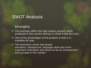 SWOT Analysis
Strengths
 The business offers the high-quality product which
produced in the country famous in dried fruits and nuts.
 One of the advantages of the product is that it is
available all year.
 The business’s owner has proper
education, background, language skills and more
important motivation and desire to be an entrepreneur
and succeed in the market.
 