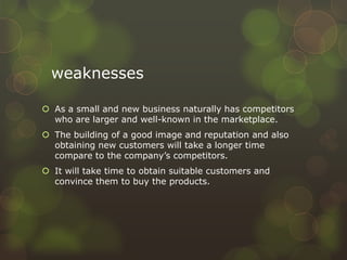 weaknesses
 As a small and new business naturally has competitors
who are larger and well-known in the marketplace.
 The building of a good image and reputation and also
obtaining new customers will take a longer time
compare to the company’s competitors.
 It will take time to obtain suitable customers and
convince them to buy the products.
 