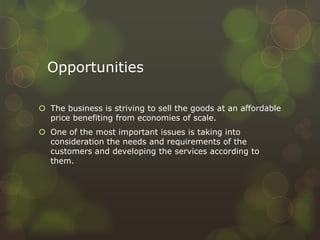 Opportunities
 The business is striving to sell the goods at an affordable
price benefiting from economies of scale.
 One of the most important issues is taking into
consideration the needs and requirements of the
customers and developing the services according to
them.
 