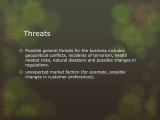 Threats
 Possible general threats for the business includes
geopolitical conflicts, incidents of terrorism, health
related risks, natural disasters and possible changes in
regulations.
 unexpected market factors (for example, possible
changes in customer preferences).
 