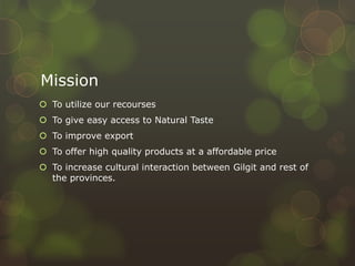 Mission
 To utilize our recourses
 To give easy access to Natural Taste
 To improve export
 To offer high quality products at a affordable price
 To increase cultural interaction between Gilgit and rest of
the provinces.
 