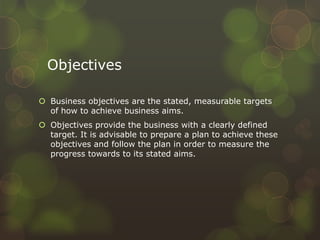 Objectives
 Business objectives are the stated, measurable targets
of how to achieve business aims.
 Objectives provide the business with a clearly defined
target. It is advisable to prepare a plan to achieve these
objectives and follow the plan in order to measure the
progress towards to its stated aims.
 