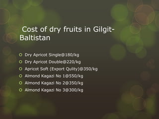 Cost of dry fruits in Gilgit-
Baltistan
 Dry Apricot Single@180/kg
 Dry Apricot Double@220/kg
 Apricot Soft (Export Qulity)@350/kg
 Almond Kagazi No 1@550/kg
 Almond Kagazi No 2@350/kg
 Almond Kagazi No 3@300/kg
 