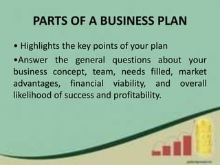 PARTS OF A BUSINESS PLAN
• Highlights the key points of your plan
•Answer the general questions about your
business concept, team, needs filled, market
advantages, financial viability, and overall
likelihood of success and profitability.
 