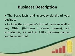 Business Description
• The basic facts and everyday details of your
business
• Include the company’s formal name as well as
any DBA’s (fictitious business names), and
subsidiaries, as well as URLs (domain names)
you have secured.
 