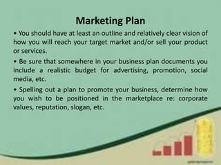 Marketing Plan
• You should have at least an outline and relatively clear vision of
how you will reach your target market and/or sell your product
or services.
• Be sure that somewhere in your business plan documents you
include a realistic budget for advertising, promotion, social
media, etc.
• Spelling out a plan to promote your business, determine how
you wish to be positioned in the marketplace re: corporate
values, reputation, slogan, etc.
 