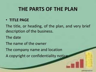 THE PARTS OF THE PLAN
• TITLE PAGE
The title, or heading, of the plan, and very brief
description of the business.
The date
The name of the owner
The company name and location
A copyright or confidentiality notice
 