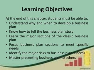 Learning Objectives
At the end of this chapter, students must be able to;
• Understand why and when to develop a business
plan
• Know how to tell the business plan story
• Learn the major sections of the classic business
plan
• Focus business plan sections to meet specific
needs
• Identify the major risks to business plan success
• Master presenting business plan to others
 