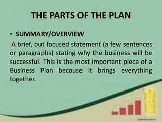 THE PARTS OF THE PLAN
• SUMMARY/OVERVIEW
A brief, but focused statement (a few sentences
or paragraphs) stating why the business will be
successful. This is the most important piece of a
Business Plan because it brings everything
together.
 