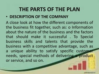 THE PARTS OF THE PLAN
• DESCRIPTION OF THE COMPANY
A close look at how the different components of
the business fit together, such as: o Information
about the nature of the business and the factors
that should make it successful . To Special
business skills and talents that provide the
business with a competitive advantage, such as
a unique ability to satisfy specific customer
needs, special methods of delivering a product
or service, and so on.
 