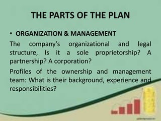 THE PARTS OF THE PLAN
• ORGANIZATION & MANAGEMENT
The company’s organizational and legal
structure, Is it a sole proprietorship? A
partnership? A corporation?
Profiles of the ownership and management
team: What is their background, experience and
responsibilities?
 