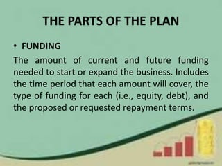 THE PARTS OF THE PLAN
• FUNDING
The amount of current and future funding
needed to start or expand the business. Includes
the time period that each amount will cover, the
type of funding for each (i.e., equity, debt), and
the proposed or requested repayment terms.
 