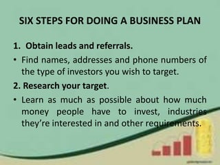 SIX STEPS FOR DOING A BUSINESS PLAN
1. Obtain leads and referrals.
• Find names, addresses and phone numbers of
the type of investors you wish to target.
2. Research your target.
• Learn as much as possible about how much
money people have to invest, industries
they’re interested in and other requirements.
 