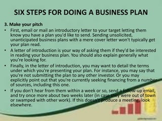 SIX STEPS FOR DOING A BUSINESS PLAN
3. Make your pitch
• First, email or mail an introductory letter to your target letting them
know you have a plan you'd like to send. Sending unsolicited,
unanticipated business plans with a mere cover letter won't typically get
your plan read.
• A letter of introduction is your way of asking them if they'd be interested
in reading your business plan. You should also explain generally what
you’re looking for.
• Finally, in the letter of introduction, you may want to detail the terms
under which you're presenting your plan. For instance, you may say that
you're not submitting the plan to any other investor. Or you may
explicitly point out that you're currently seeking financing from a number
of sources, including this one.
• If you don't hear from them within a week or so, send a follow-up email,
and try once more about two weeks later (in case they were out of town
or swamped with other work). If this doesn’t produce a meeting, look
elsewhere.
 