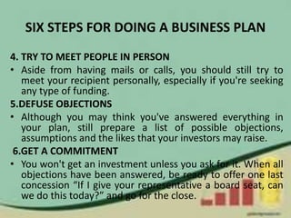 SIX STEPS FOR DOING A BUSINESS PLAN
4. TRY TO MEET PEOPLE IN PERSON
• Aside from having mails or calls, you should still try to
meet your recipient personally, especially if you're seeking
any type of funding.
5.DEFUSE OBJECTIONS
• Although you may think you've answered everything in
your plan, still prepare a list of possible objections,
assumptions and the likes that your investors may raise.
6.GET A COMMITMENT
• You won't get an investment unless you ask for it. When all
objections have been answered, be ready to offer one last
concession “If I give your representative a board seat, can
we do this today?” and go for the close.
 