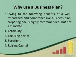 Why use a Business Plan?
• Owing to the following benefits of a well-
researched and comprehensive business plan,
preparing one is highly recommended, but not
a mandate.
1. Feasibility
2. Focusing device
3. Foresight
4. Raising Capital
 