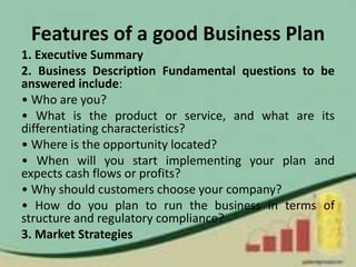 Features of a good Business Plan
1. Executive Summary
2. Business Description Fundamental questions to be
answered include:
• Who are you?
• What is the product or service, and what are its
differentiating characteristics?
• Where is the opportunity located?
• When will you start implementing your plan and
expects cash flows or profits?
• Why should customers choose your company?
• How do you plan to run the business in terms of
structure and regulatory compliance?
3. Market Strategies
 