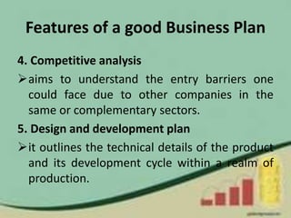 Features of a good Business Plan
4. Competitive analysis
aims to understand the entry barriers one
could face due to other companies in the
same or complementary sectors.
5. Design and development plan
it outlines the technical details of the product
and its development cycle within a realm of
production.
 