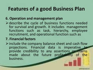 Features of a good Business Plan
6. Operation and management plan
describe the cycle of business functions needed
for survival and growth. It includes management
functions such as task, hierarchy, employee
recruitment, and operational function such as
7. Financial factors
include the company balance sheet and cash flow
projections. Financial data is imperative to
provide credibility to any assertions or claims
made about the future profitability of the
business.
 