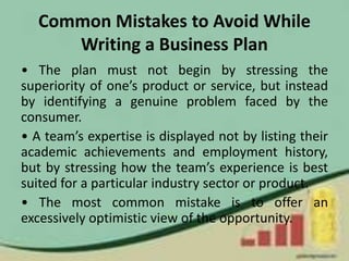 Common Mistakes to Avoid While
Writing a Business Plan
• The plan must not begin by stressing the
superiority of one’s product or service, but instead
by identifying a genuine problem faced by the
consumer.
• A team’s expertise is displayed not by listing their
academic achievements and employment history,
but by stressing how the team’s experience is best
suited for a particular industry sector or product.
• The most common mistake is to offer an
excessively optimistic view of the opportunity.
 