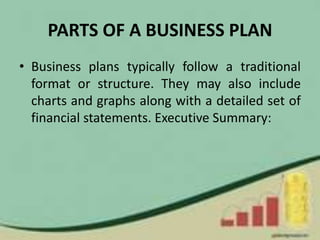 PARTS OF A BUSINESS PLAN
• Business plans typically follow a traditional
format or structure. They may also include
charts and graphs along with a detailed set of
financial statements. Executive Summary:
 