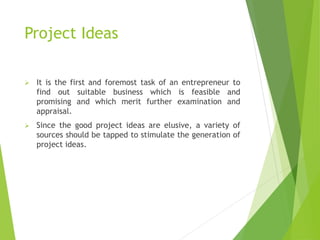 Project Ideas
 It is the first and foremost task of an entrepreneur to
find out suitable business which is feasible and
promising and which merit further examination and
appraisal.
 Since the good project ideas are elusive, a variety of
sources should be tapped to stimulate the generation of
project ideas.
 