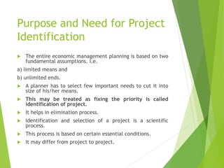 Purpose and Need for Project
Identification
 The entire economic management planning is based on two
fundamental assumptions. i.e.
a) limited means and
b) unlimited ends.
 A planner has to select few important needs to cut it into
size of his/her means.
 This may be treated as fixing the priority is called
identification of project.
 It helps in elimination process.
 Identification and selection of a project is a scientific
process.
 This process is based on certain essential conditions.
 It may differ from project to project.
 