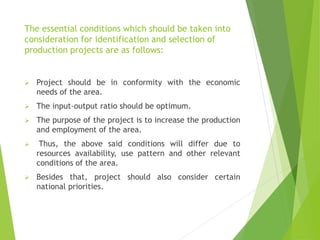 The essential conditions which should be taken into
consideration for identification and selection of
production projects are as follows:
 Project should be in conformity with the economic
needs of the area.
 The input-output ratio should be optimum.
 The purpose of the project is to increase the production
and employment of the area.
 Thus, the above said conditions will differ due to
resources availability, use pattern and other relevant
conditions of the area.
 Besides that, project should also consider certain
national priorities.
 