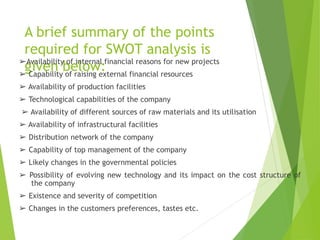 A brief summary of the points
required for SWOT analysis is
given below:
➢Availability of internal financial reasons for new projects
➢ Capability of raising external financial resources
➢ Availability of production facilities
➢ Technological capabilities of the company
➢ Availability of different sources of raw materials and its utilisation
➢ Availability of infrastructural facilities
➢ Distribution network of the company
➢ Capability of top management of the company
➢ Likely changes in the governmental policies
➢ Possibility of evolving new technology and its impact on the cost structure of
the company
➢ Existence and severity of competition
➢ Changes in the customers preferences, tastes etc.
 