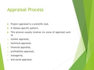 Appraisal Process
 Project appraisal is a scientific tool.
 It follows specific pattern.
 This process usually involves six areas of appraisal such
as
 market appraisal,
 technical appraisal,
 financial appraisal,
 profitability appraisal,
 managerial,
 and social appraisal.
 