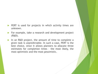  PERT is used for projects in which activity times are
unknown.
 For example, take a research and development project
(R&D).
 In an R&D project, the amount of time to complete a
given task is unpredictable. In such a case, PERT is the
best choice, since it allows planners to allocate three
estimates for completion times – the most likely, the
most optimistic and the most pessimistic.
 