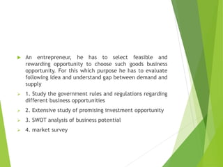  An entrepreneur, he has to select feasible and
rewarding opportunity to choose such goods business
opportunity. For this which purpose he has to evaluate
following idea and understand gap between demand and
supply
 1. Study the government rules and regulations regarding
different business opportunities
 2. Extensive study of promising investment opportunity
 3. SWOT analysis of business potential
 4. market survey
 