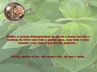 Prefiro a certeza desesperadora da morte a nunca ter tido a audácia de viver com toda a minha alma, com todo o meu coração, com tudo o que me for possível...  Enfim, prefiro a dor, mil vezes a dor, do que o nada...   