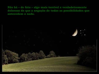 Não há – de fato – algo mais terrível e verdadeiramente doloroso do que a negação de todas as possibilidades que antecedem o nada.  