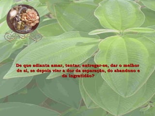 De que adianta amar, tentar, entregar-se, dar o melhor  de si, se depois vier a dor da separação, do abandono e da ingratidão? 
